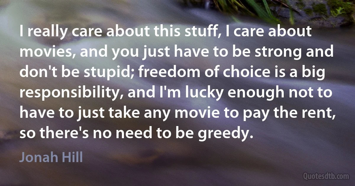 I really care about this stuff, I care about movies, and you just have to be strong and don't be stupid; freedom of choice is a big responsibility, and I'm lucky enough not to have to just take any movie to pay the rent, so there's no need to be greedy. (Jonah Hill)