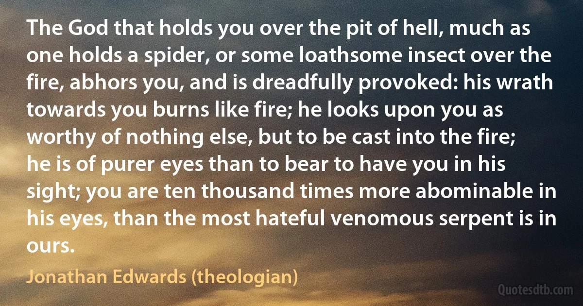 The God that holds you over the pit of hell, much as one holds a spider, or some loathsome insect over the fire, abhors you, and is dreadfully provoked: his wrath towards you burns like fire; he looks upon you as worthy of nothing else, but to be cast into the fire; he is of purer eyes than to bear to have you in his sight; you are ten thousand times more abominable in his eyes, than the most hateful venomous serpent is in ours. (Jonathan Edwards (theologian))