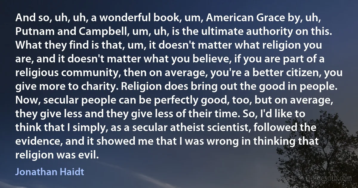 And so, uh, uh, a wonderful book, um, American Grace by, uh, Putnam and Campbell, um, uh, is the ultimate authority on this. What they find is that, um, it doesn't matter what religion you are, and it doesn't matter what you believe, if you are part of a religious community, then on average, you're a better citizen, you give more to charity. Religion does bring out the good in people. Now, secular people can be perfectly good, too, but on average, they give less and they give less of their time. So, I'd like to think that I simply, as a secular atheist scientist, followed the evidence, and it showed me that I was wrong in thinking that religion was evil. (Jonathan Haidt)