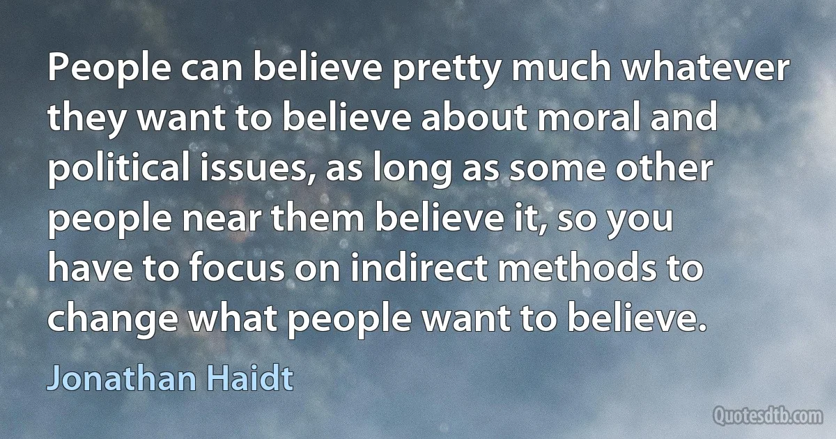 People can believe pretty much whatever they want to believe about moral and political issues, as long as some other people near them believe it, so you have to focus on indirect methods to change what people want to believe. (Jonathan Haidt)