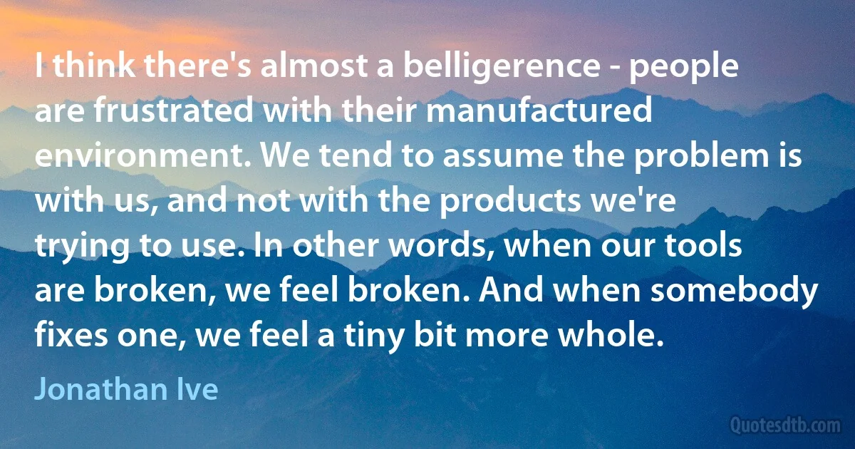 I think there's almost a belligerence - people are frustrated with their manufactured environment. We tend to assume the problem is with us, and not with the products we're trying to use. In other words, when our tools are broken, we feel broken. And when somebody fixes one, we feel a tiny bit more whole. (Jonathan Ive)