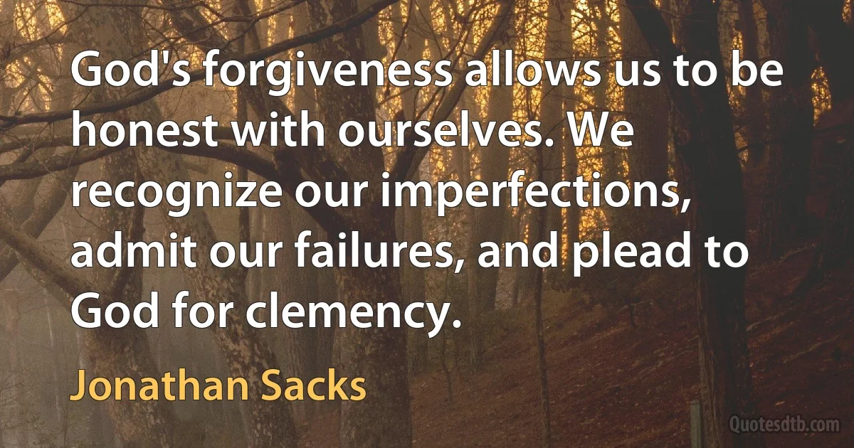 God's forgiveness allows us to be honest with ourselves. We recognize our imperfections, admit our failures, and plead to God for clemency. (Jonathan Sacks)