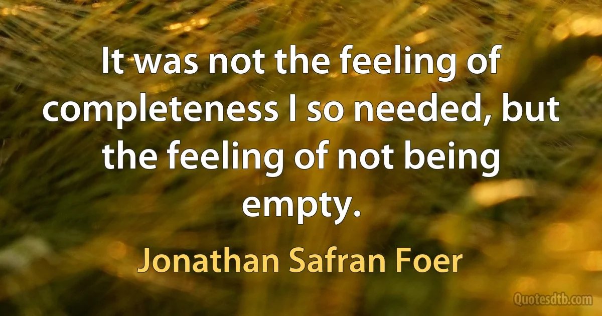 It was not the feeling of completeness I so needed, but the feeling of not being empty. (Jonathan Safran Foer)