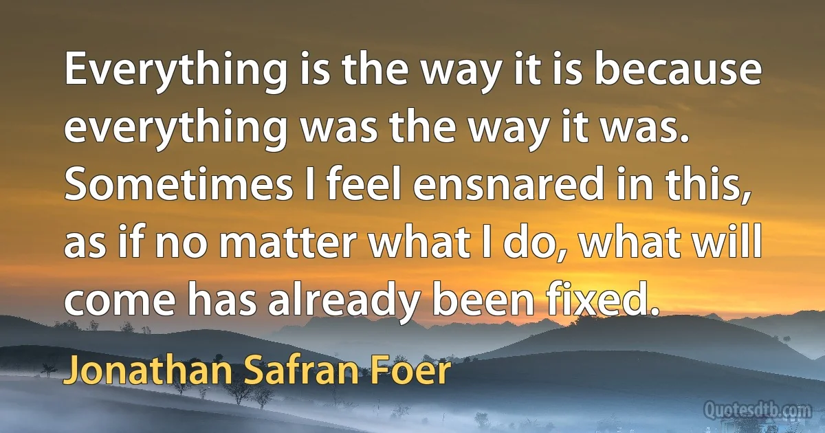 Everything is the way it is because everything was the way it was. Sometimes I feel ensnared in this, as if no matter what I do, what will come has already been fixed. (Jonathan Safran Foer)