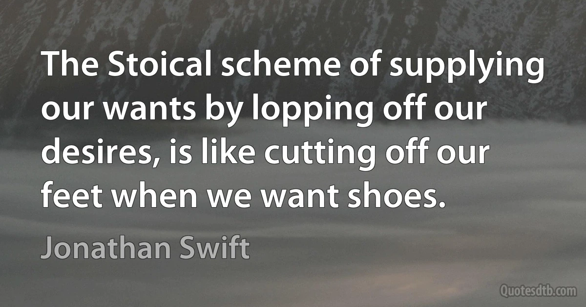 The Stoical scheme of supplying our wants by lopping off our desires, is like cutting off our feet when we want shoes. (Jonathan Swift)