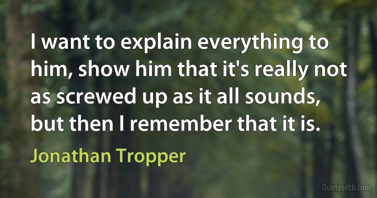 I want to explain everything to him, show him that it's really not as screwed up as it all sounds, but then I remember that it is. (Jonathan Tropper)