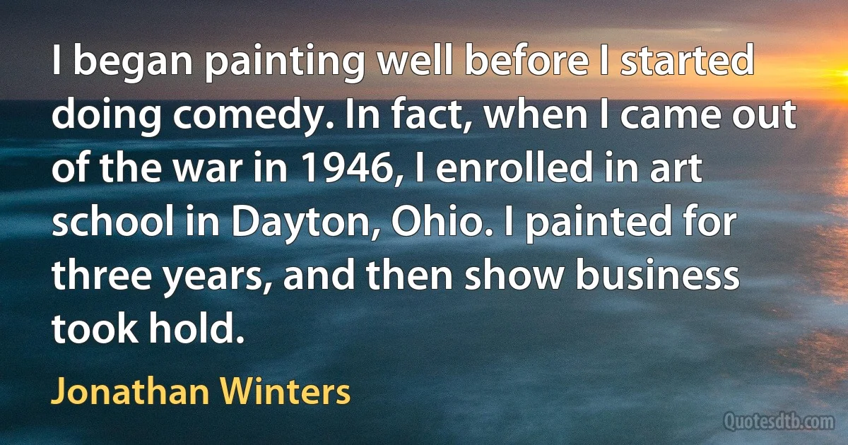 I began painting well before I started doing comedy. In fact, when I came out of the war in 1946, I enrolled in art school in Dayton, Ohio. I painted for three years, and then show business took hold. (Jonathan Winters)