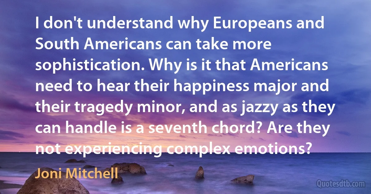 I don't understand why Europeans and South Americans can take more sophistication. Why is it that Americans need to hear their happiness major and their tragedy minor, and as jazzy as they can handle is a seventh chord? Are they not experiencing complex emotions? (Joni Mitchell)