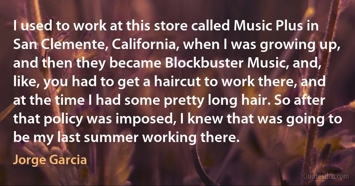 I used to work at this store called Music Plus in San Clemente, California, when I was growing up, and then they became Blockbuster Music, and, like, you had to get a haircut to work there, and at the time I had some pretty long hair. So after that policy was imposed, I knew that was going to be my last summer working there. (Jorge Garcia)