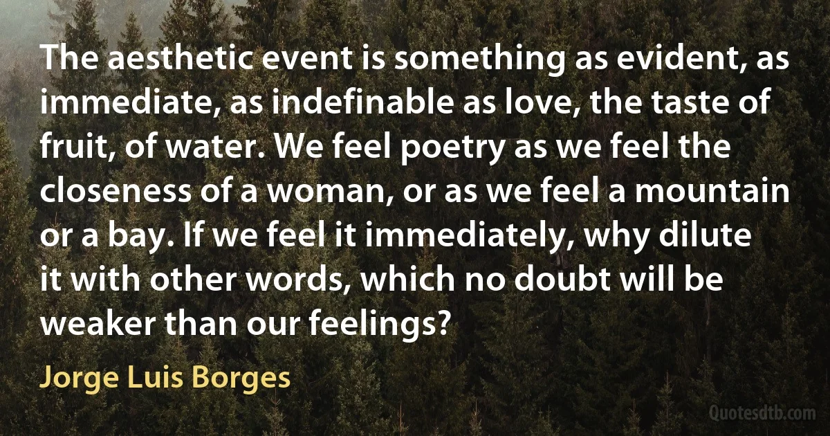 The aesthetic event is something as evident, as immediate, as indefinable as love, the taste of fruit, of water. We feel poetry as we feel the closeness of a woman, or as we feel a mountain or a bay. If we feel it immediately, why dilute it with other words, which no doubt will be weaker than our feelings? (Jorge Luis Borges)