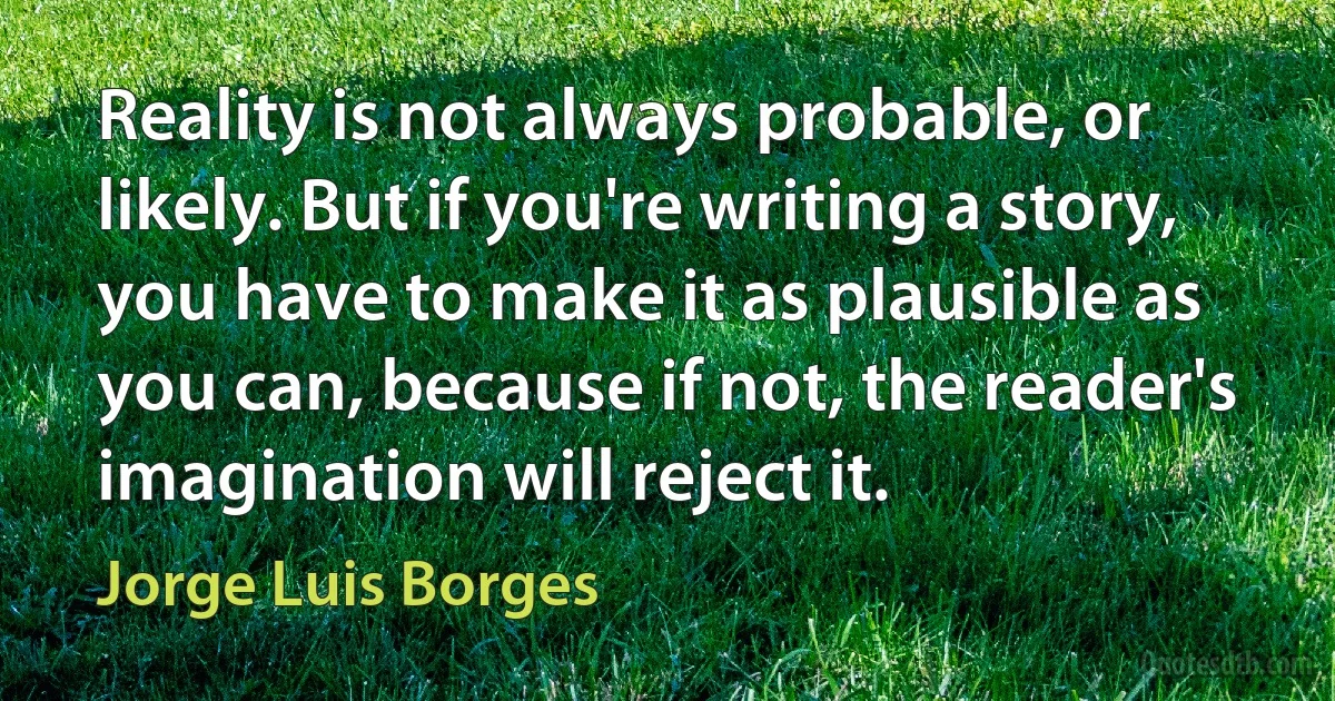 Reality is not always probable, or likely. But if you're writing a story, you have to make it as plausible as you can, because if not, the reader's imagination will reject it. (Jorge Luis Borges)