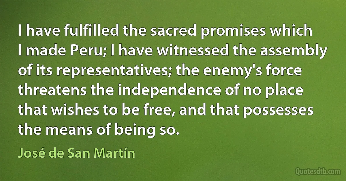 I have fulfilled the sacred promises which I made Peru; I have witnessed the assembly of its representatives; the enemy's force threatens the independence of no place that wishes to be free, and that possesses the means of being so. (José de San Martín)