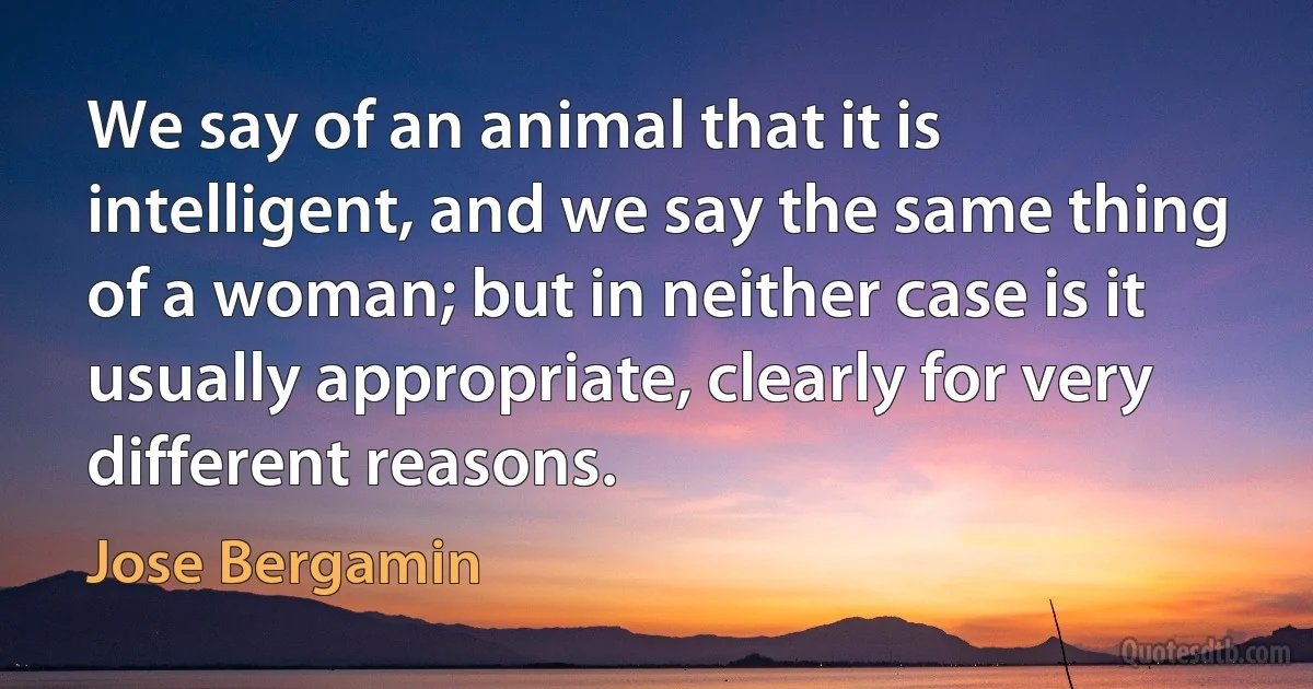 We say of an animal that it is intelligent, and we say the same thing of a woman; but in neither case is it usually appropriate, clearly for very different reasons. (Jose Bergamin)