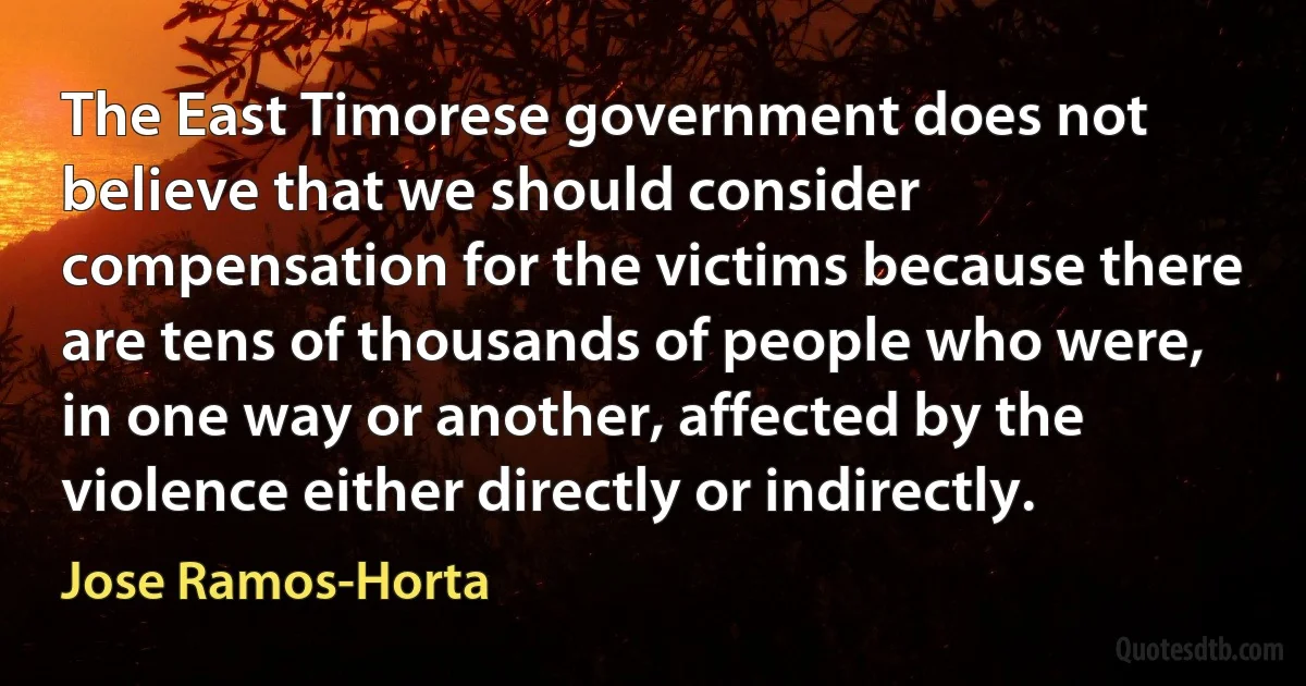 The East Timorese government does not believe that we should consider compensation for the victims because there are tens of thousands of people who were, in one way or another, affected by the violence either directly or indirectly. (Jose Ramos-Horta)