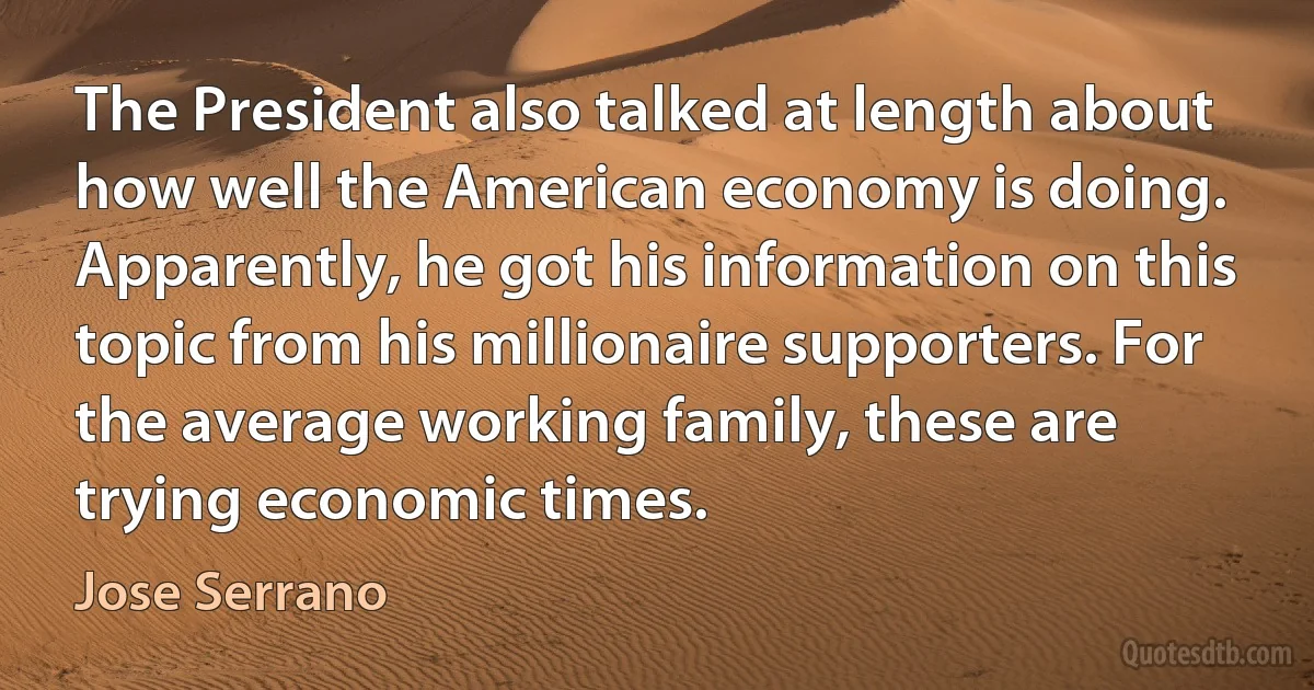 The President also talked at length about how well the American economy is doing. Apparently, he got his information on this topic from his millionaire supporters. For the average working family, these are trying economic times. (Jose Serrano)