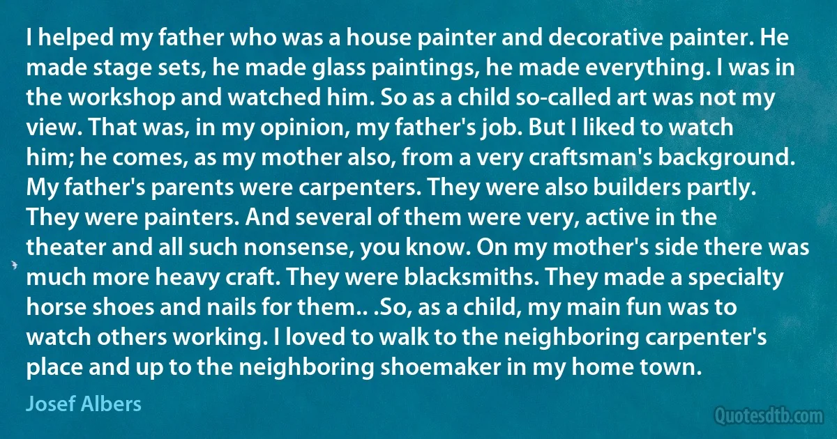 I helped my father who was a house painter and decorative painter. He made stage sets, he made glass paintings, he made everything. I was in the workshop and watched him. So as a child so-called art was not my view. That was, in my opinion, my father's job. But I liked to watch him; he comes, as my mother also, from a very craftsman's background. My father's parents were carpenters. They were also builders partly. They were painters. And several of them were very, active in the theater and all such nonsense, you know. On my mother's side there was much more heavy craft. They were blacksmiths. They made a specialty horse shoes and nails for them.. .So, as a child, my main fun was to watch others working. I loved to walk to the neighboring carpenter's place and up to the neighboring shoemaker in my home town. (Josef Albers)