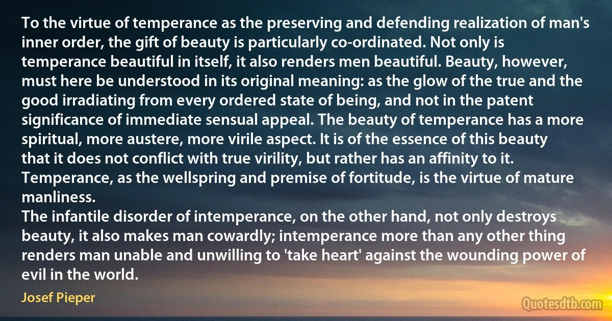 To the virtue of temperance as the preserving and defending realization of man's inner order, the gift of beauty is particularly co-ordinated. Not only is temperance beautiful in itself, it also renders men beautiful. Beauty, however, must here be understood in its original meaning: as the glow of the true and the good irradiating from every ordered state of being, and not in the patent significance of immediate sensual appeal. The beauty of temperance has a more spiritual, more austere, more virile aspect. It is of the essence of this beauty that it does not conflict with true virility, but rather has an affinity to it. Temperance, as the wellspring and premise of fortitude, is the virtue of mature manliness.
The infantile disorder of intemperance, on the other hand, not only destroys beauty, it also makes man cowardly; intemperance more than any other thing renders man unable and unwilling to 'take heart' against the wounding power of evil in the world. (Josef Pieper)