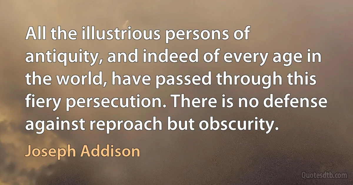 All the illustrious persons of antiquity, and indeed of every age in the world, have passed through this fiery persecution. There is no defense against reproach but obscurity. (Joseph Addison)