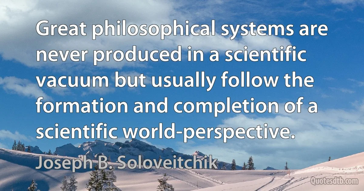 Great philosophical systems are never produced in a scientific vacuum but usually follow the formation and completion of a scientific world-perspective. (Joseph B. Soloveitchik)