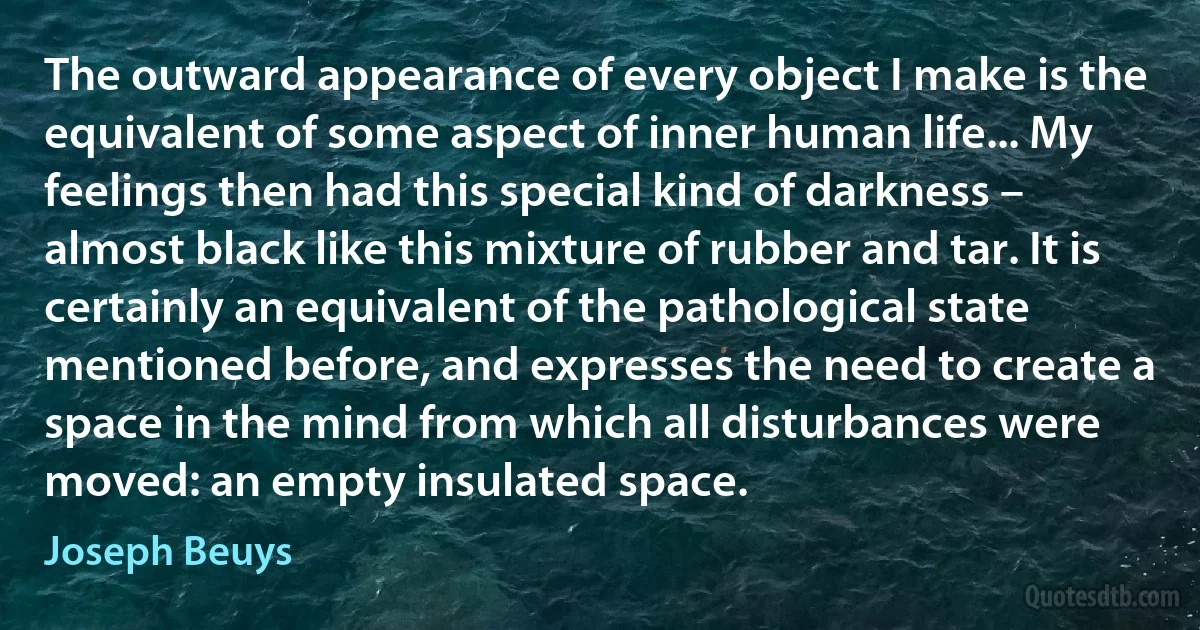 The outward appearance of every object I make is the equivalent of some aspect of inner human life... My feelings then had this special kind of darkness – almost black like this mixture of rubber and tar. It is certainly an equivalent of the pathological state mentioned before, and expresses the need to create a space in the mind from which all disturbances were moved: an empty insulated space. (Joseph Beuys)