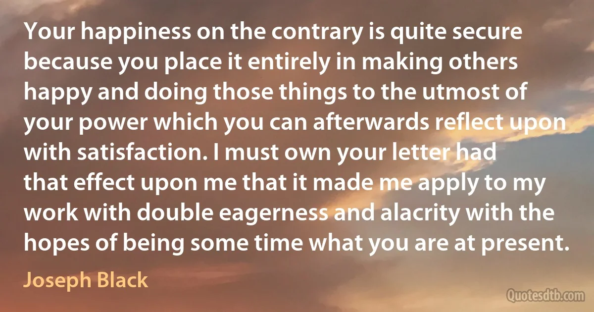 Your happiness on the contrary is quite secure because you place it entirely in making others happy and doing those things to the utmost of your power which you can afterwards reflect upon with satisfaction. I must own your letter had that effect upon me that it made me apply to my work with double eagerness and alacrity with the hopes of being some time what you are at present. (Joseph Black)