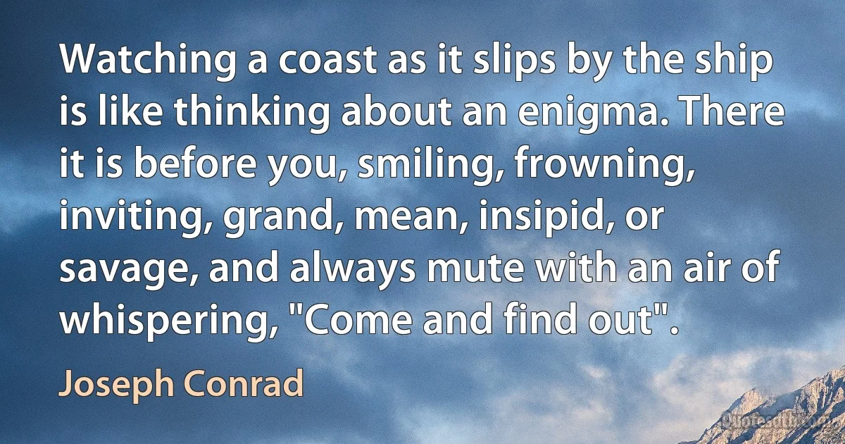 Watching a coast as it slips by the ship is like thinking about an enigma. There it is before you, smiling, frowning, inviting, grand, mean, insipid, or savage, and always mute with an air of whispering, "Come and find out". (Joseph Conrad)