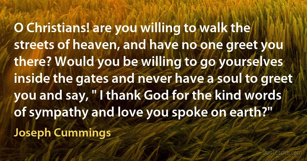 O Christians! are you willing to walk the streets of heaven, and have no one greet you there? Would you be willing to go yourselves inside the gates and never have a soul to greet you and say, " I thank God for the kind words of sympathy and love you spoke on earth?" (Joseph Cummings)