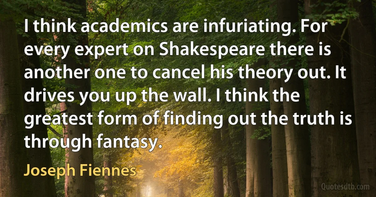 I think academics are infuriating. For every expert on Shakespeare there is another one to cancel his theory out. It drives you up the wall. I think the greatest form of finding out the truth is through fantasy. (Joseph Fiennes)