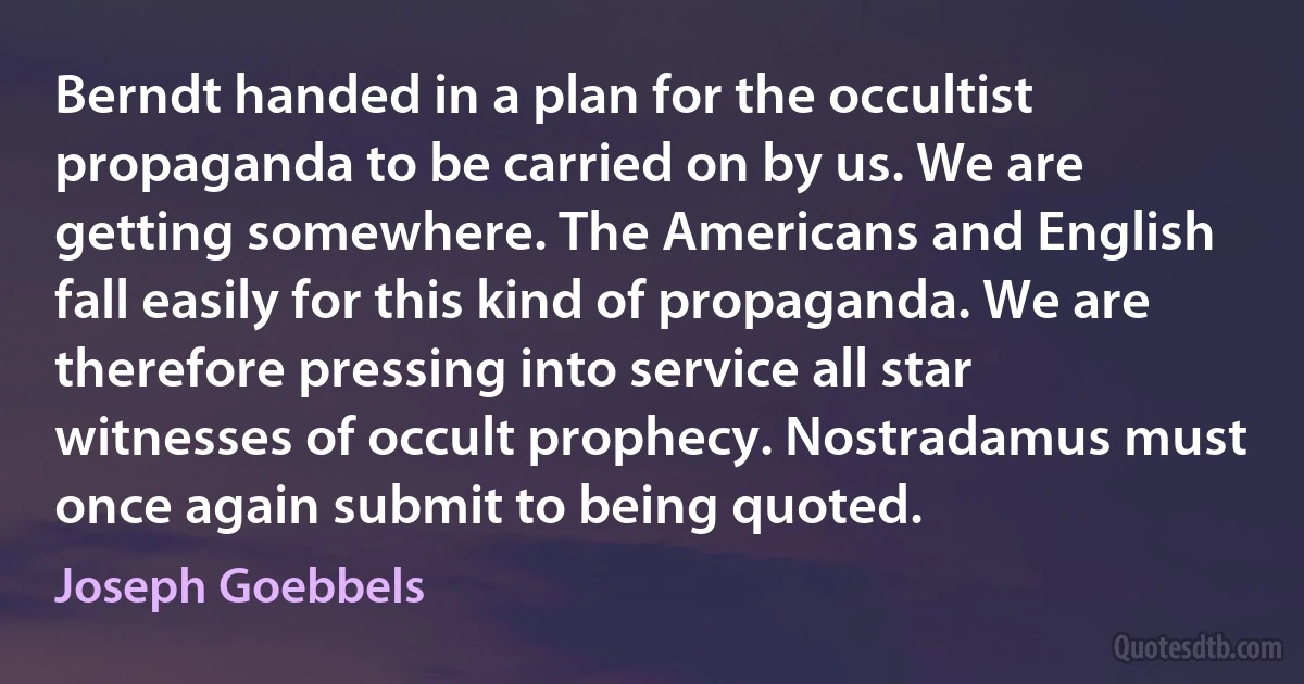 Berndt handed in a plan for the occultist propaganda to be carried on by us. We are getting somewhere. The Americans and English fall easily for this kind of propaganda. We are therefore pressing into service all star witnesses of occult prophecy. Nostradamus must once again submit to being quoted. (Joseph Goebbels)