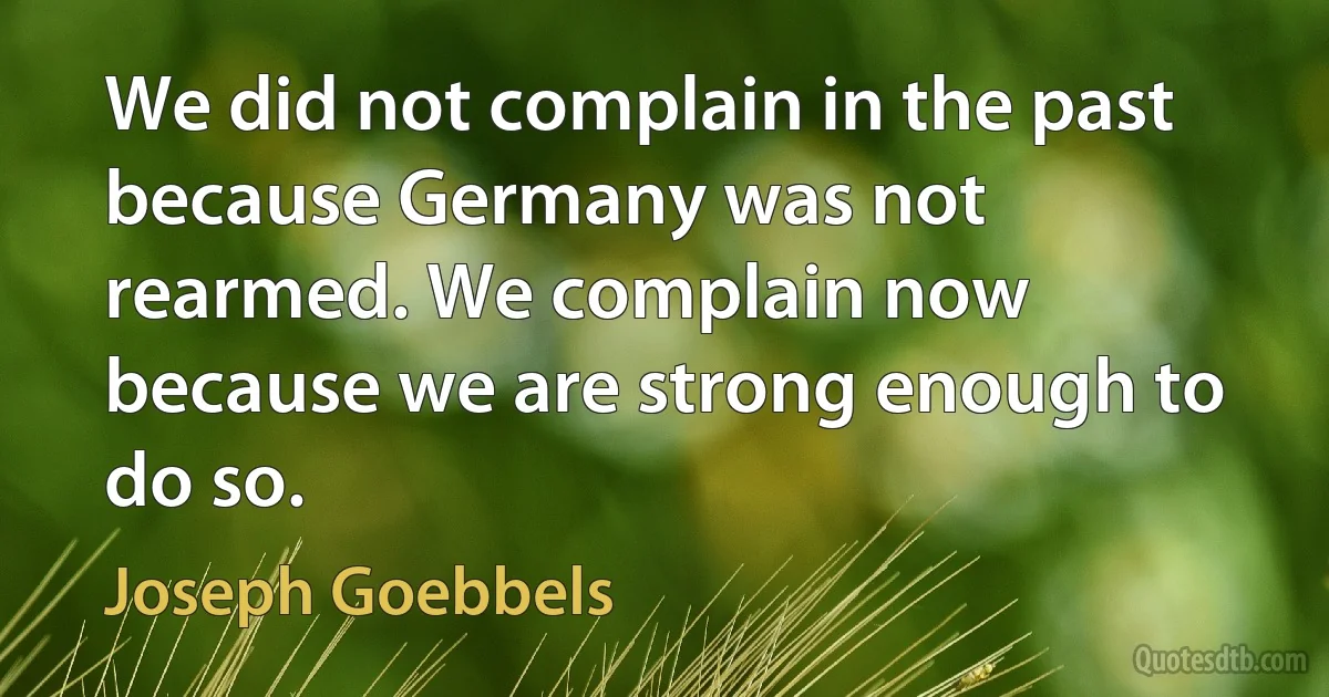 We did not complain in the past because Germany was not rearmed. We complain now because we are strong enough to do so. (Joseph Goebbels)