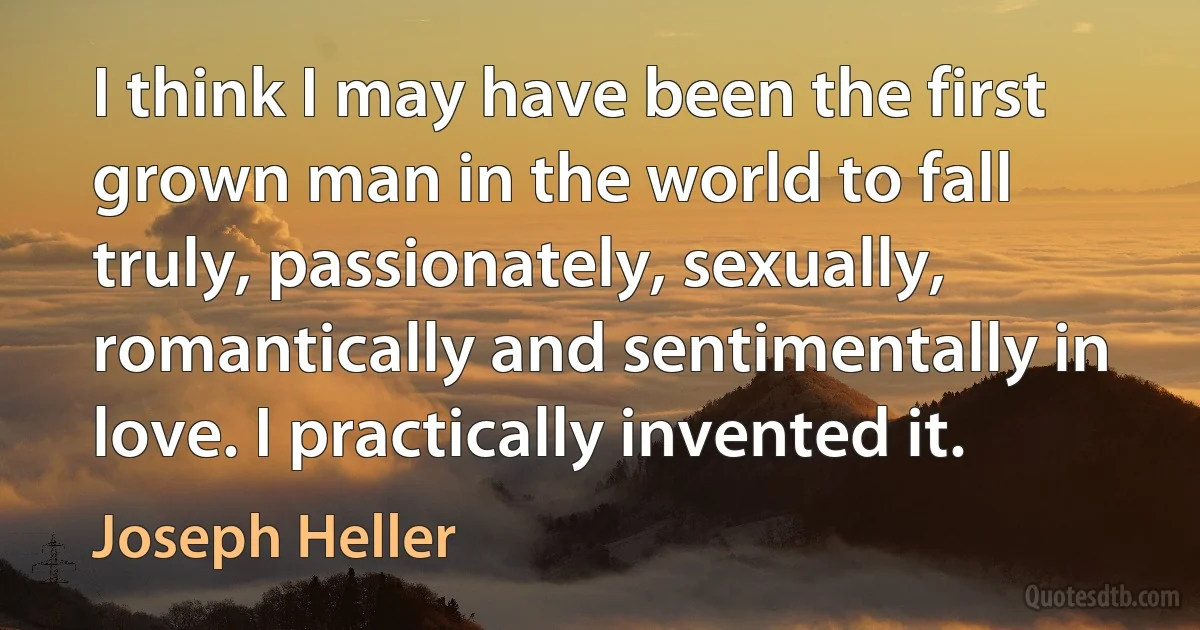 I think I may have been the first grown man in the world to fall truly, passionately, sexually, romantically and sentimentally in love. I practically invented it. (Joseph Heller)