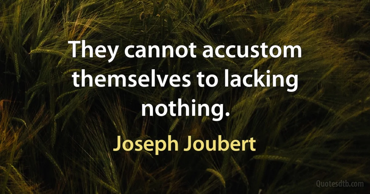 They cannot accustom themselves to lacking nothing. (Joseph Joubert)