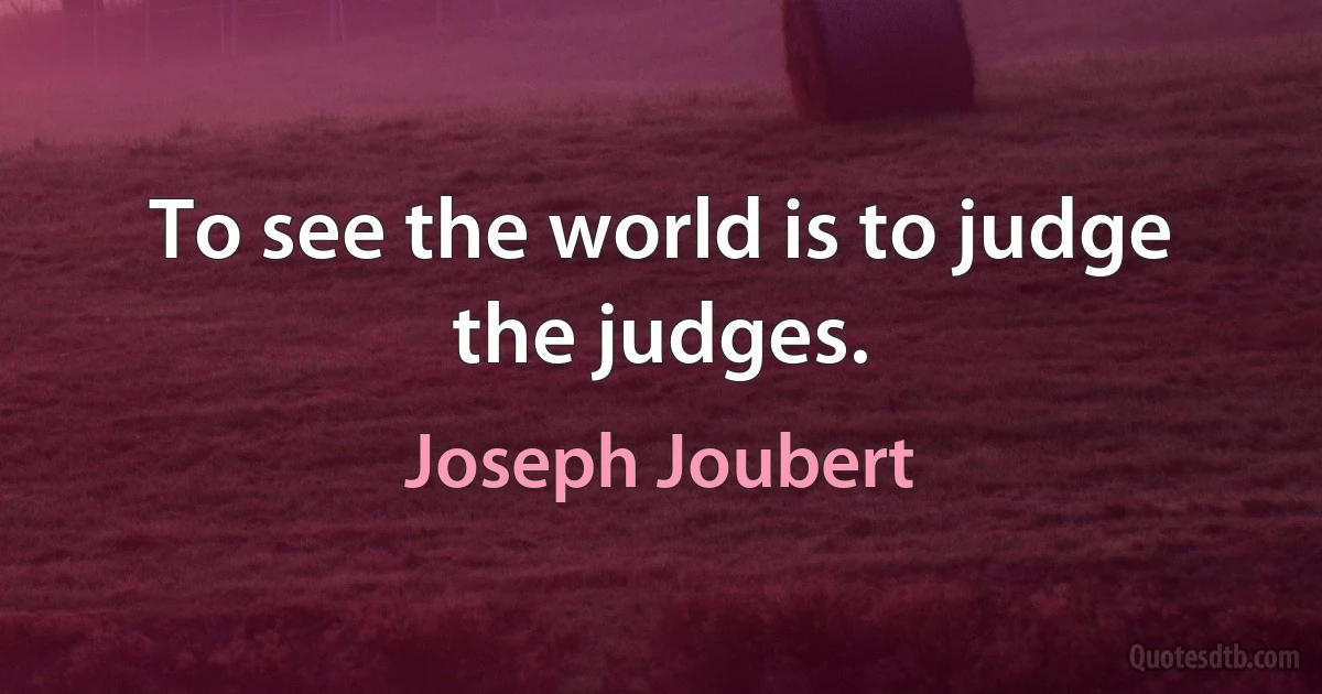 To see the world is to judge the judges. (Joseph Joubert)