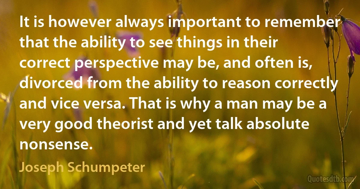 It is however always important to remember that the ability to see things in their correct perspective may be, and often is, divorced from the ability to reason correctly and vice versa. That is why a man may be a very good theorist and yet talk absolute nonsense. (Joseph Schumpeter)