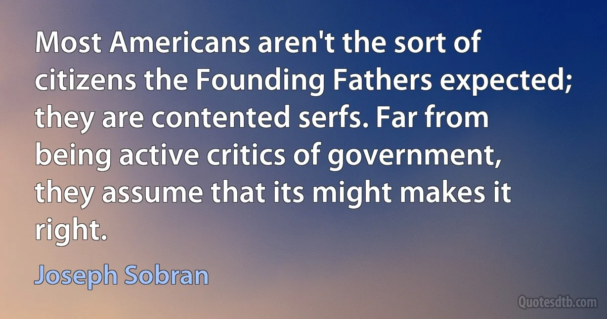 Most Americans aren't the sort of citizens the Founding Fathers expected; they are contented serfs. Far from being active critics of government, they assume that its might makes it right. (Joseph Sobran)