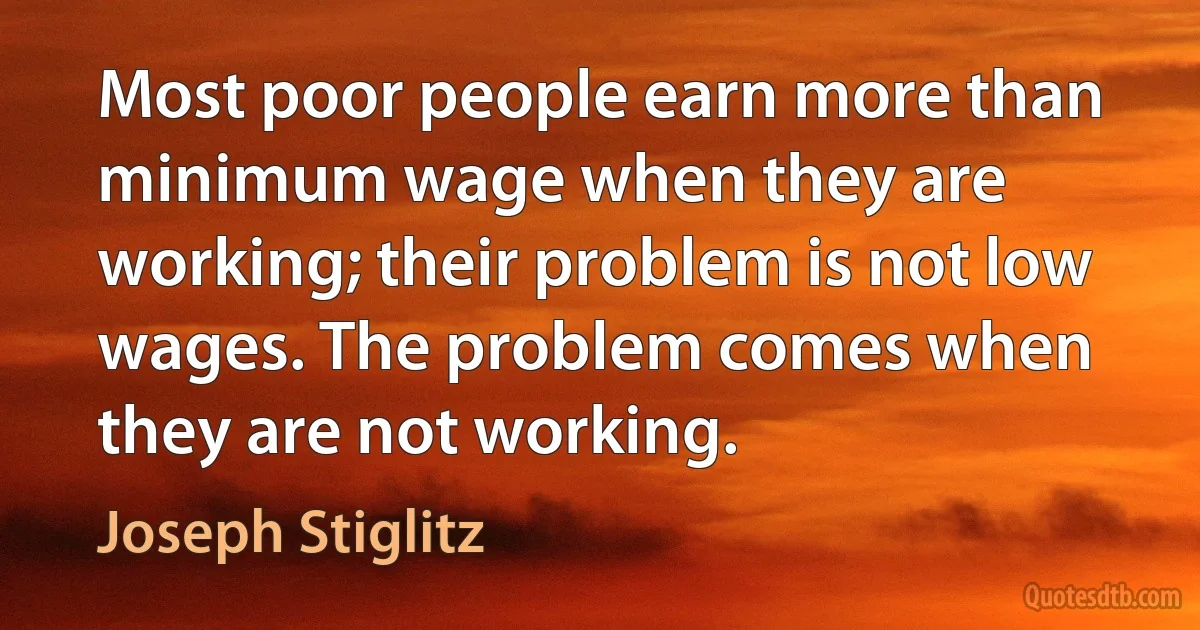 Most poor people earn more than minimum wage when they are working; their problem is not low wages. The problem comes when they are not working. (Joseph Stiglitz)