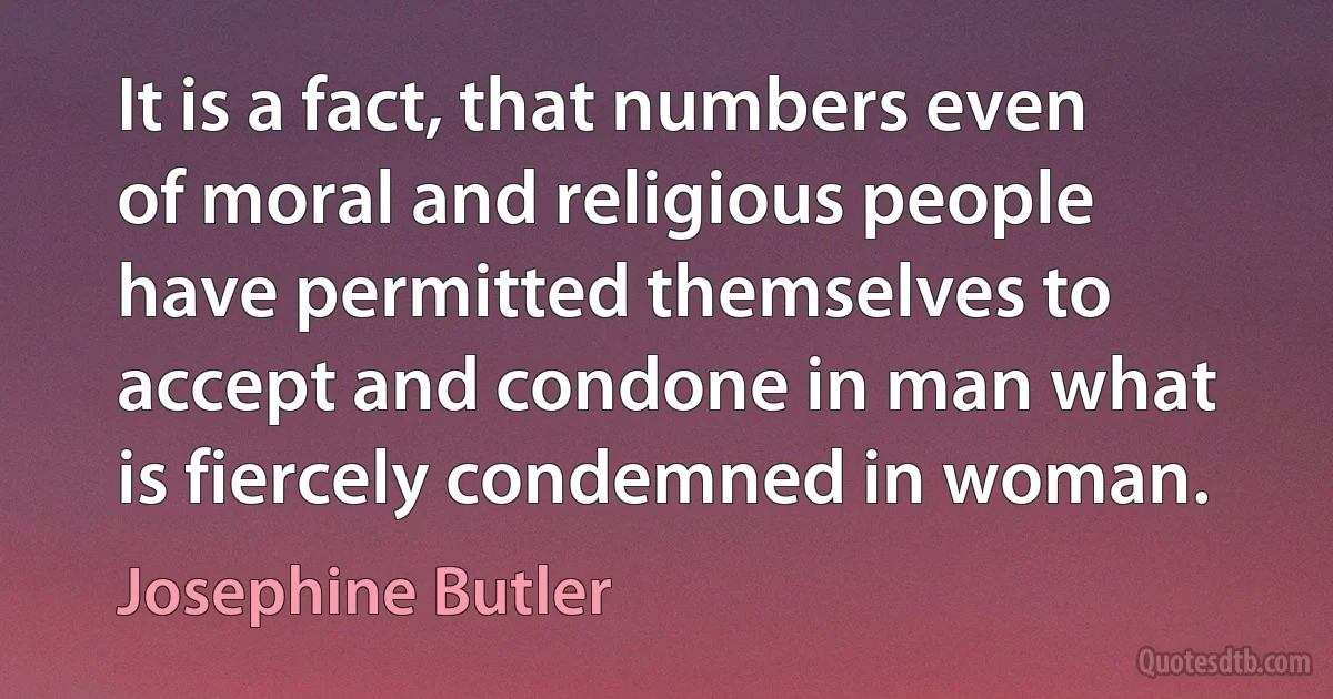 It is a fact, that numbers even of moral and religious people have permitted themselves to accept and condone in man what is fiercely condemned in woman. (Josephine Butler)