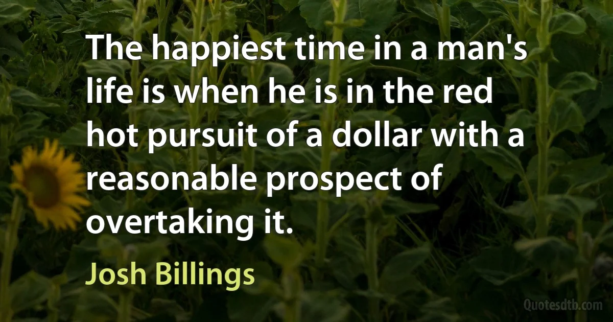 The happiest time in a man's life is when he is in the red hot pursuit of a dollar with a reasonable prospect of overtaking it. (Josh Billings)