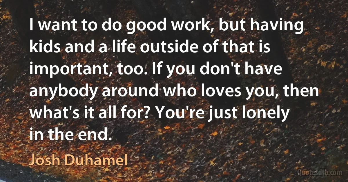 I want to do good work, but having kids and a life outside of that is important, too. If you don't have anybody around who loves you, then what's it all for? You're just lonely in the end. (Josh Duhamel)