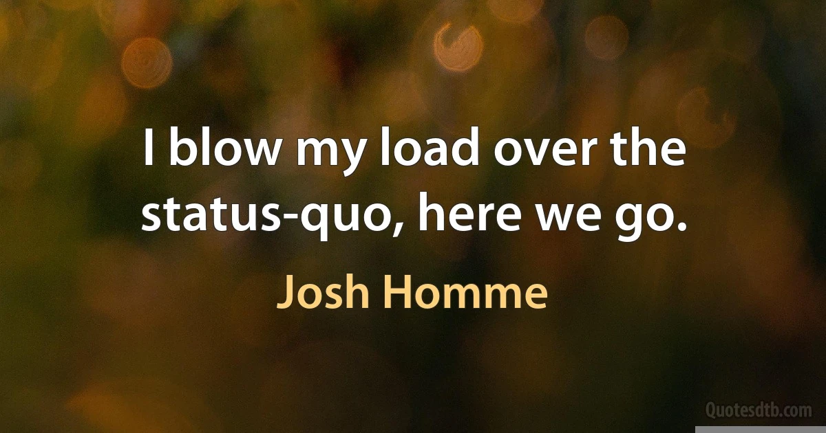 I blow my load over the status-quo, here we go. (Josh Homme)