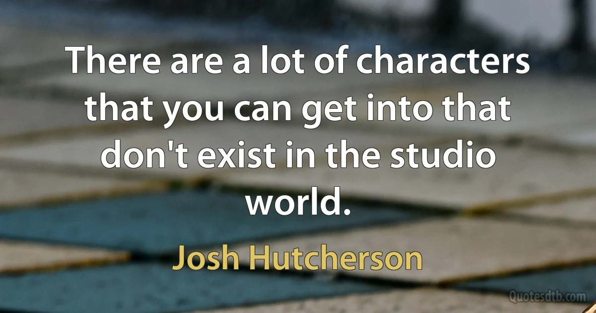 There are a lot of characters that you can get into that don't exist in the studio world. (Josh Hutcherson)