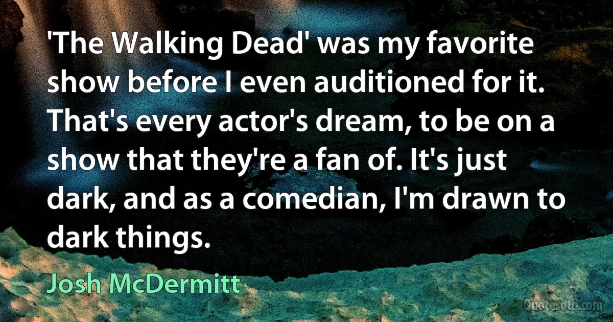 'The Walking Dead' was my favorite show before I even auditioned for it. That's every actor's dream, to be on a show that they're a fan of. It's just dark, and as a comedian, I'm drawn to dark things. (Josh McDermitt)