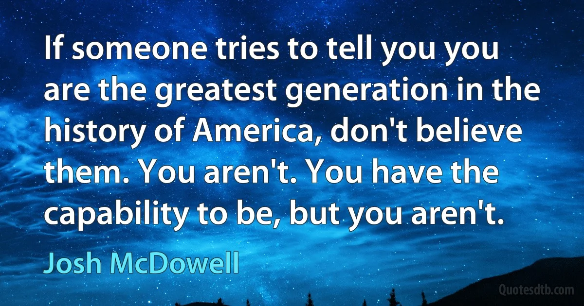 If someone tries to tell you you are the greatest generation in the history of America, don't believe them. You aren't. You have the capability to be, but you aren't. (Josh McDowell)