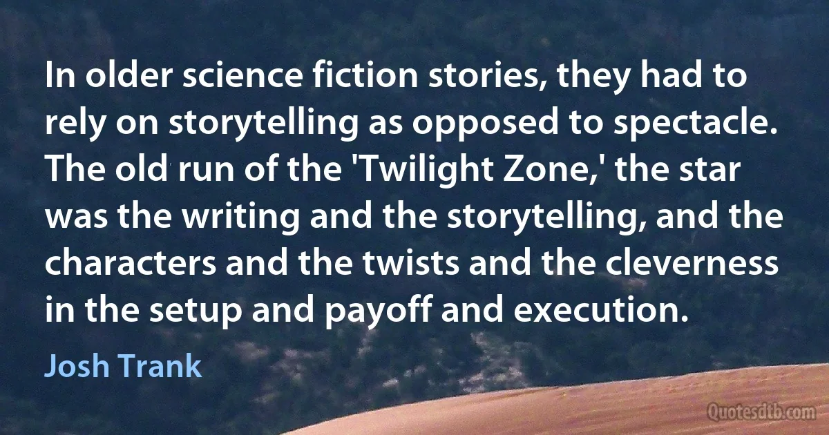 In older science fiction stories, they had to rely on storytelling as opposed to spectacle. The old run of the 'Twilight Zone,' the star was the writing and the storytelling, and the characters and the twists and the cleverness in the setup and payoff and execution. (Josh Trank)