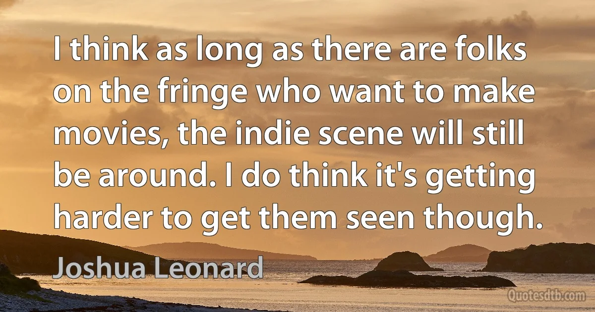 I think as long as there are folks on the fringe who want to make movies, the indie scene will still be around. I do think it's getting harder to get them seen though. (Joshua Leonard)