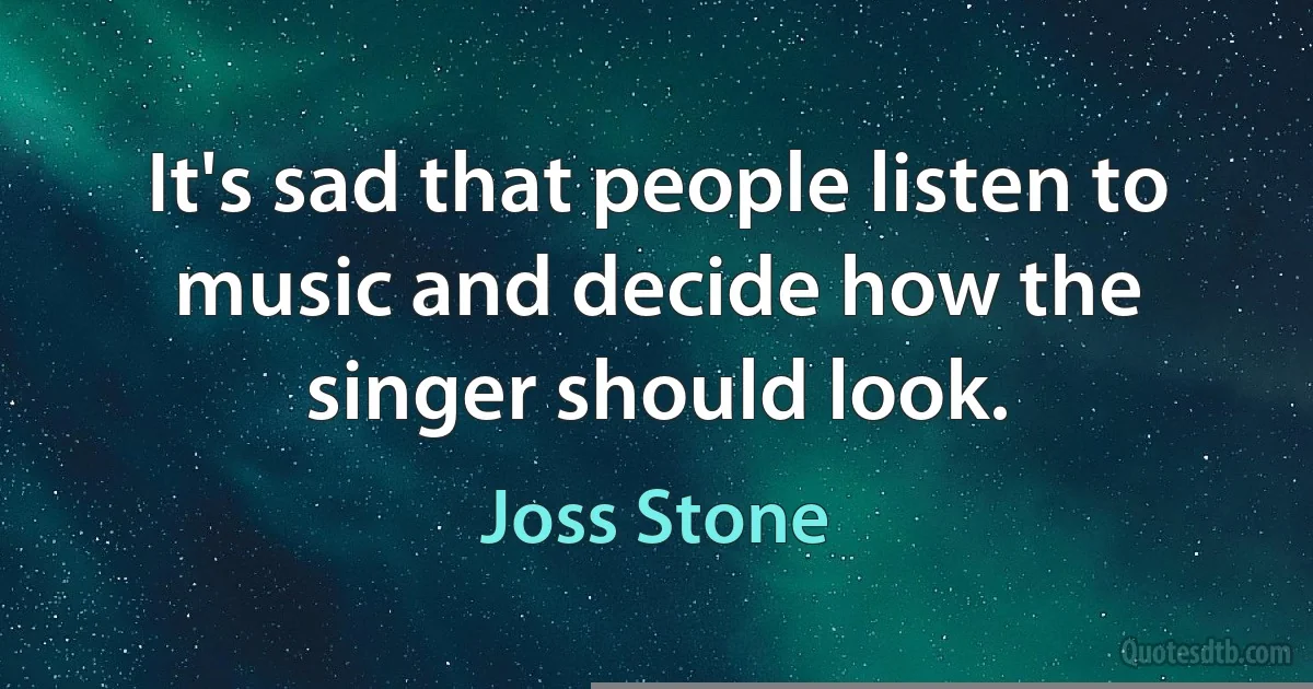 It's sad that people listen to music and decide how the singer should look. (Joss Stone)