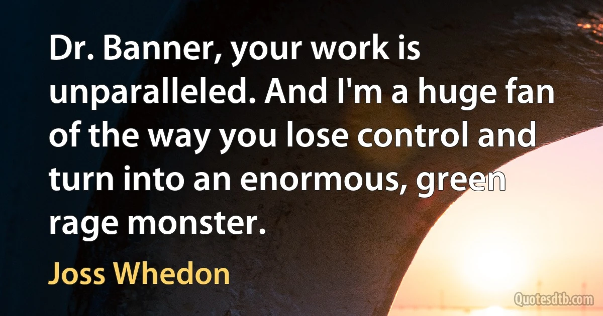 Dr. Banner, your work is unparalleled. And I'm a huge fan of the way you lose control and turn into an enormous, green rage monster. (Joss Whedon)