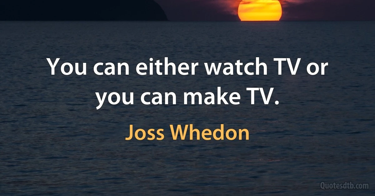 You can either watch TV or you can make TV. (Joss Whedon)