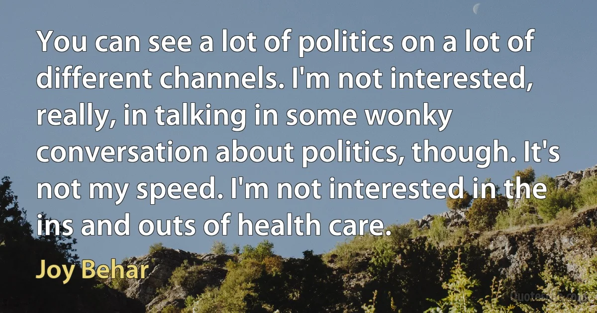 You can see a lot of politics on a lot of different channels. I'm not interested, really, in talking in some wonky conversation about politics, though. It's not my speed. I'm not interested in the ins and outs of health care. (Joy Behar)