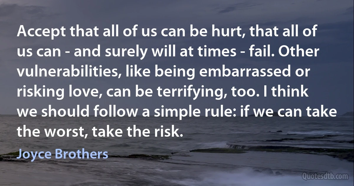 Accept that all of us can be hurt, that all of us can - and surely will at times - fail. Other vulnerabilities, like being embarrassed or risking love, can be terrifying, too. I think we should follow a simple rule: if we can take the worst, take the risk. (Joyce Brothers)